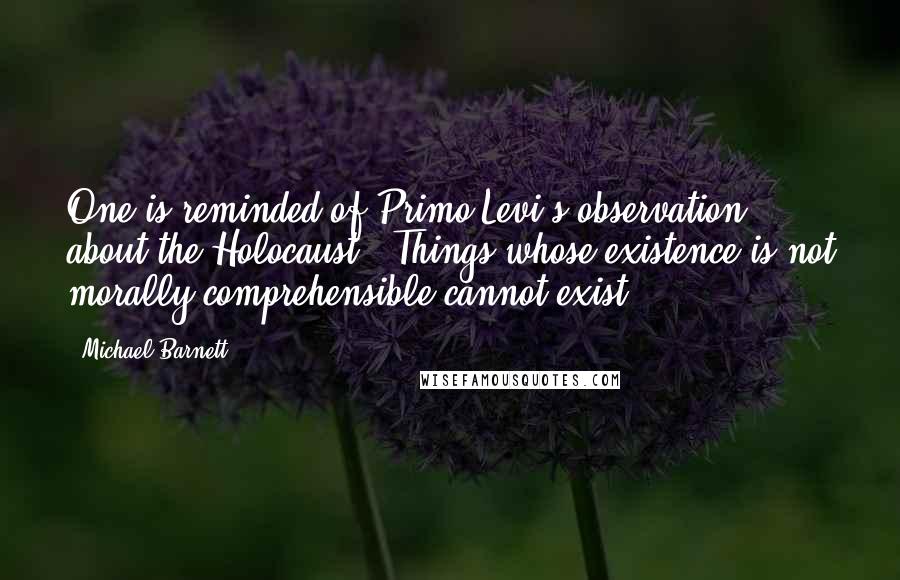 Michael Barnett Quotes: One is reminded of Primo Levi's observation about the Holocaust: 'Things whose existence is not morally comprehensible cannot exist.