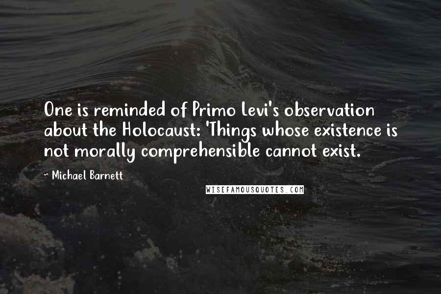 Michael Barnett Quotes: One is reminded of Primo Levi's observation about the Holocaust: 'Things whose existence is not morally comprehensible cannot exist.