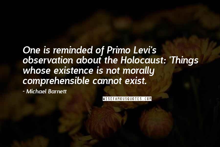 Michael Barnett Quotes: One is reminded of Primo Levi's observation about the Holocaust: 'Things whose existence is not morally comprehensible cannot exist.