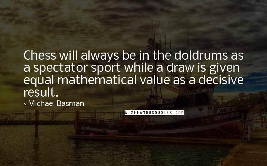 Michael Basman Quotes: Chess will always be in the doldrums as a spectator sport while a draw is given equal mathematical value as a decisive result.