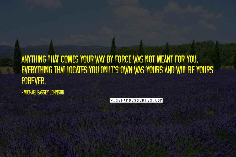 Michael Bassey Johnson Quotes: Anything that comes your way by force was not meant for you. Everything that locates you on it's own was yours and will be yours forever.