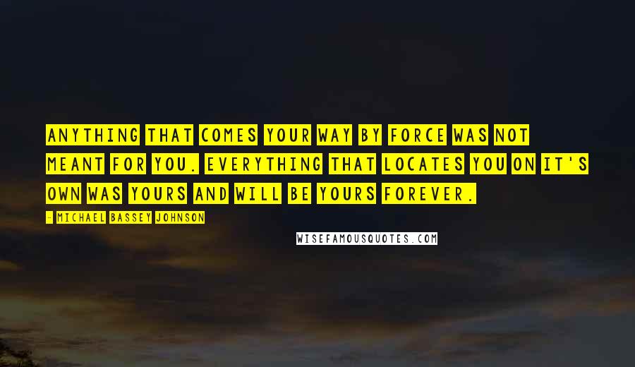 Michael Bassey Johnson Quotes: Anything that comes your way by force was not meant for you. Everything that locates you on it's own was yours and will be yours forever.