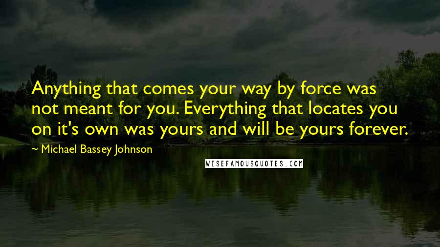 Michael Bassey Johnson Quotes: Anything that comes your way by force was not meant for you. Everything that locates you on it's own was yours and will be yours forever.