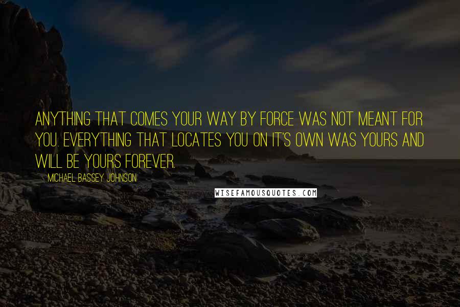 Michael Bassey Johnson Quotes: Anything that comes your way by force was not meant for you. Everything that locates you on it's own was yours and will be yours forever.