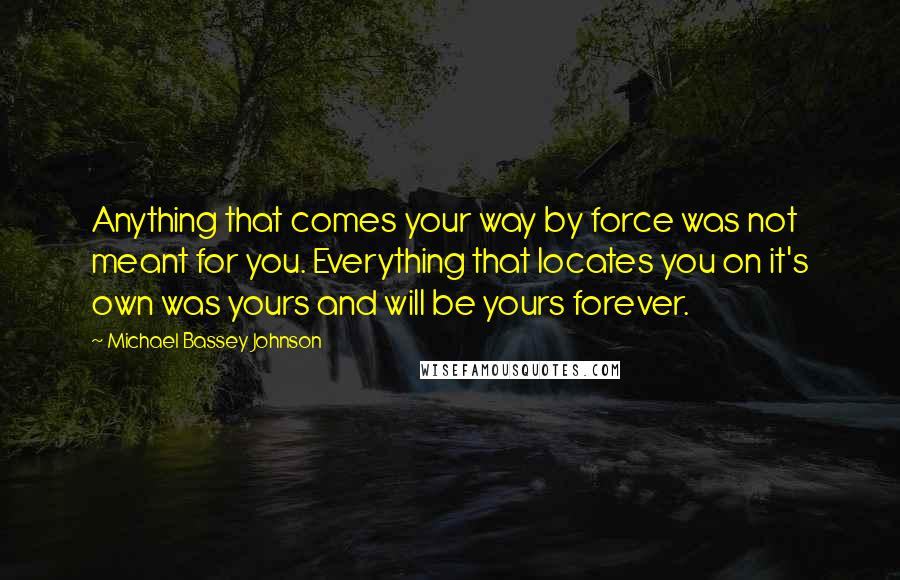 Michael Bassey Johnson Quotes: Anything that comes your way by force was not meant for you. Everything that locates you on it's own was yours and will be yours forever.