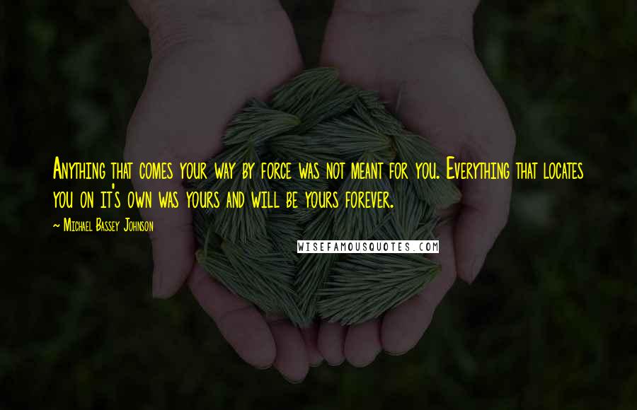 Michael Bassey Johnson Quotes: Anything that comes your way by force was not meant for you. Everything that locates you on it's own was yours and will be yours forever.