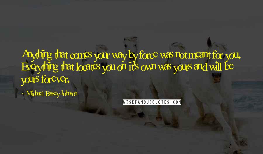 Michael Bassey Johnson Quotes: Anything that comes your way by force was not meant for you. Everything that locates you on it's own was yours and will be yours forever.