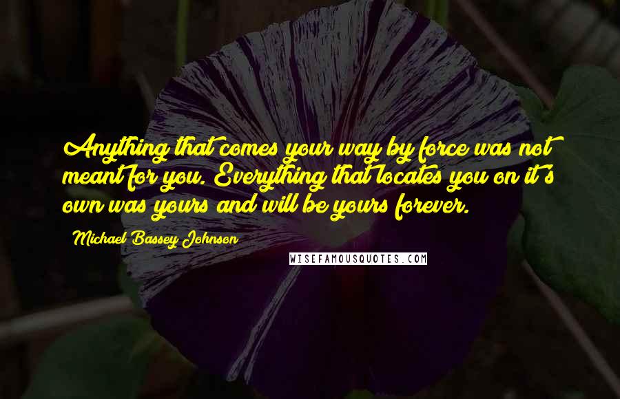 Michael Bassey Johnson Quotes: Anything that comes your way by force was not meant for you. Everything that locates you on it's own was yours and will be yours forever.