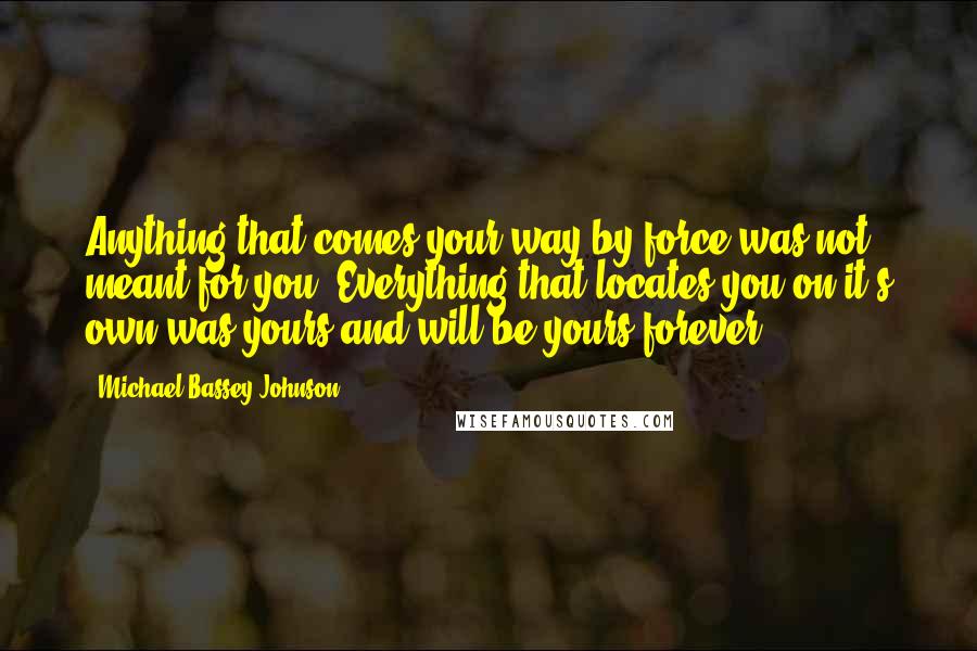 Michael Bassey Johnson Quotes: Anything that comes your way by force was not meant for you. Everything that locates you on it's own was yours and will be yours forever.