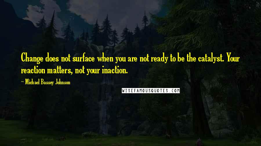 Michael Bassey Johnson Quotes: Change does not surface when you are not ready to be the catalyst. Your reaction matters, not your inaction.