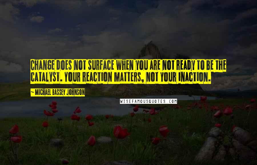 Michael Bassey Johnson Quotes: Change does not surface when you are not ready to be the catalyst. Your reaction matters, not your inaction.