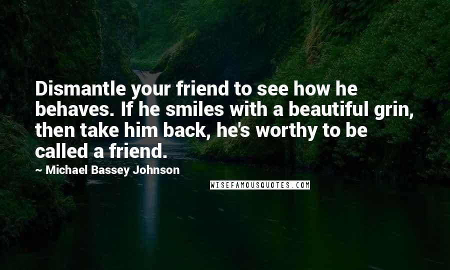 Michael Bassey Johnson Quotes: Dismantle your friend to see how he behaves. If he smiles with a beautiful grin, then take him back, he's worthy to be called a friend.