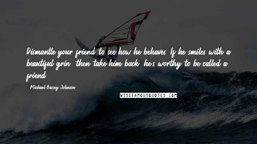 Michael Bassey Johnson Quotes: Dismantle your friend to see how he behaves. If he smiles with a beautiful grin, then take him back, he's worthy to be called a friend.