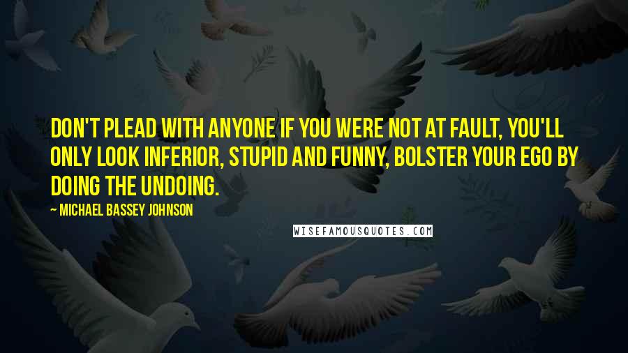 Michael Bassey Johnson Quotes: Don't plead with anyone if you were not at fault, you'll only look inferior, stupid and funny, bolster your ego by doing the undoing.