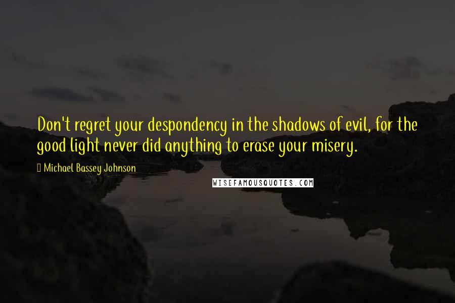 Michael Bassey Johnson Quotes: Don't regret your despondency in the shadows of evil, for the good light never did anything to erase your misery.