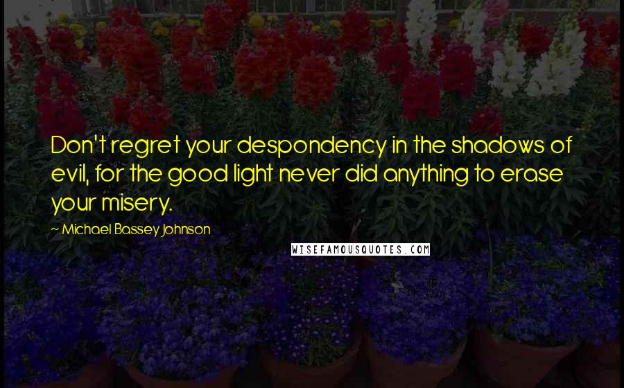 Michael Bassey Johnson Quotes: Don't regret your despondency in the shadows of evil, for the good light never did anything to erase your misery.