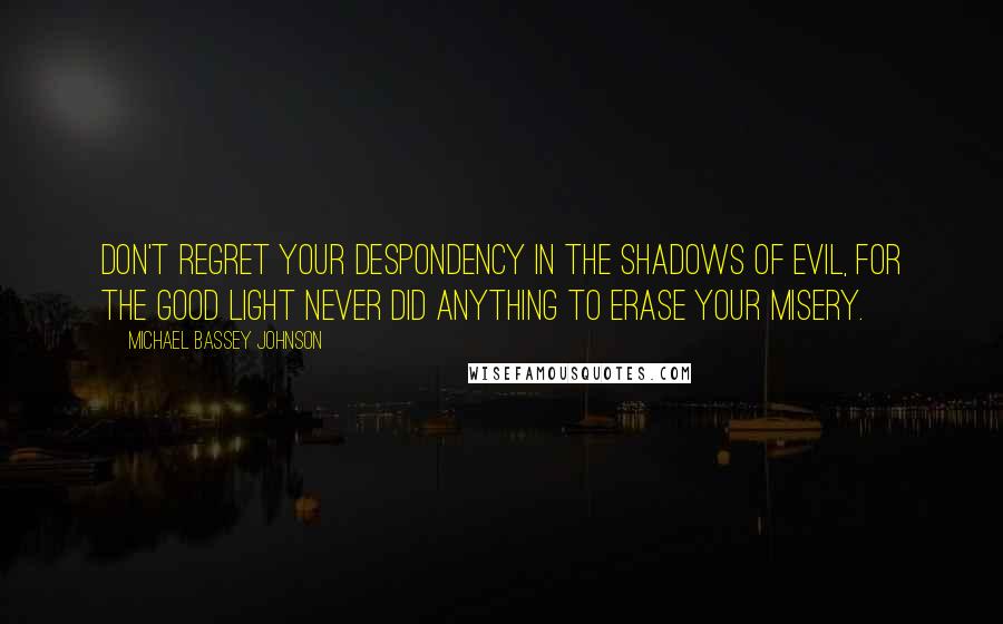 Michael Bassey Johnson Quotes: Don't regret your despondency in the shadows of evil, for the good light never did anything to erase your misery.