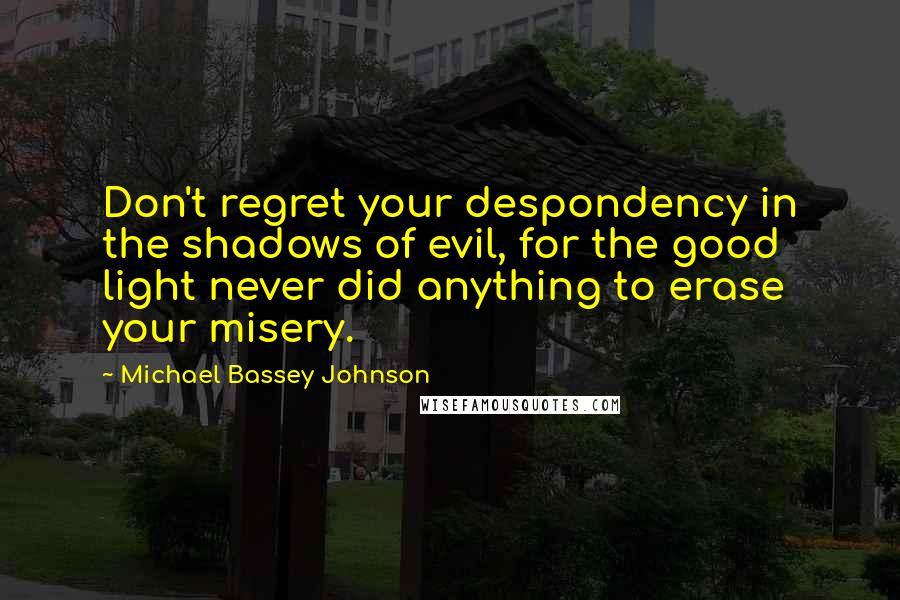 Michael Bassey Johnson Quotes: Don't regret your despondency in the shadows of evil, for the good light never did anything to erase your misery.