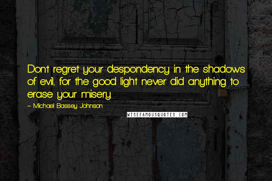 Michael Bassey Johnson Quotes: Don't regret your despondency in the shadows of evil, for the good light never did anything to erase your misery.