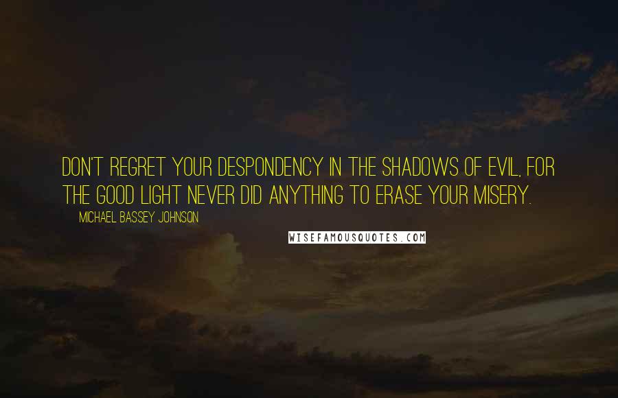 Michael Bassey Johnson Quotes: Don't regret your despondency in the shadows of evil, for the good light never did anything to erase your misery.