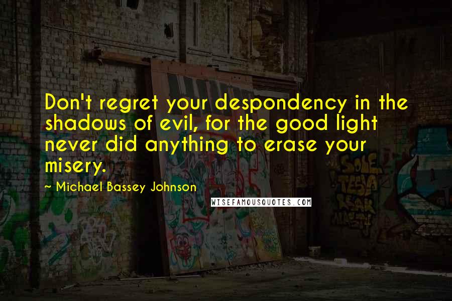 Michael Bassey Johnson Quotes: Don't regret your despondency in the shadows of evil, for the good light never did anything to erase your misery.