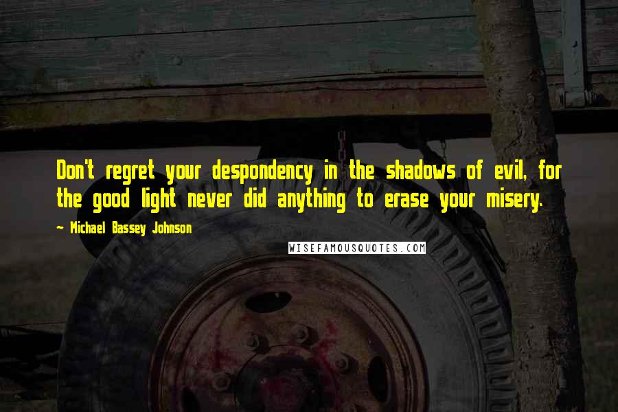 Michael Bassey Johnson Quotes: Don't regret your despondency in the shadows of evil, for the good light never did anything to erase your misery.