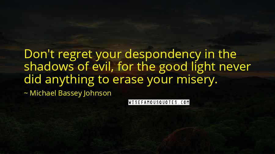 Michael Bassey Johnson Quotes: Don't regret your despondency in the shadows of evil, for the good light never did anything to erase your misery.