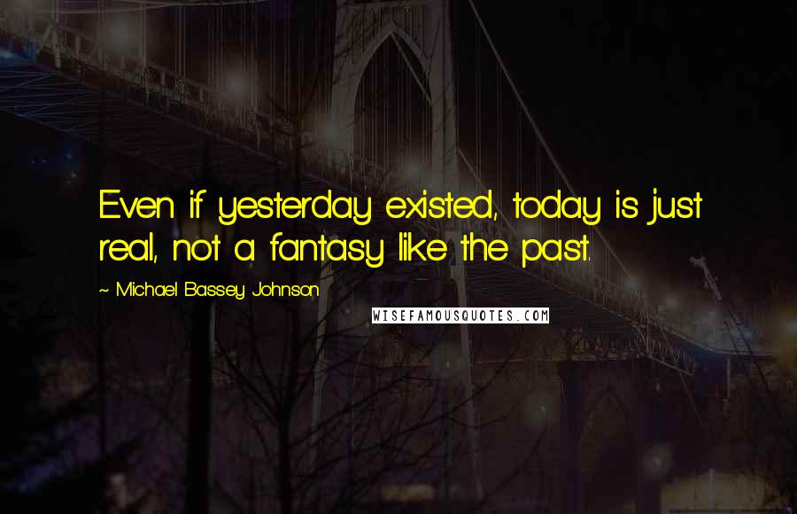 Michael Bassey Johnson Quotes: Even if yesterday existed, today is just real, not a fantasy like the past.