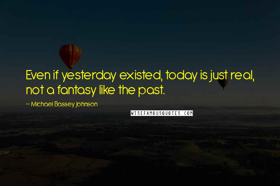 Michael Bassey Johnson Quotes: Even if yesterday existed, today is just real, not a fantasy like the past.