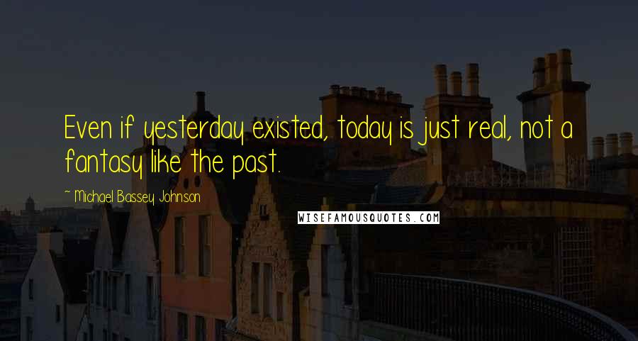 Michael Bassey Johnson Quotes: Even if yesterday existed, today is just real, not a fantasy like the past.