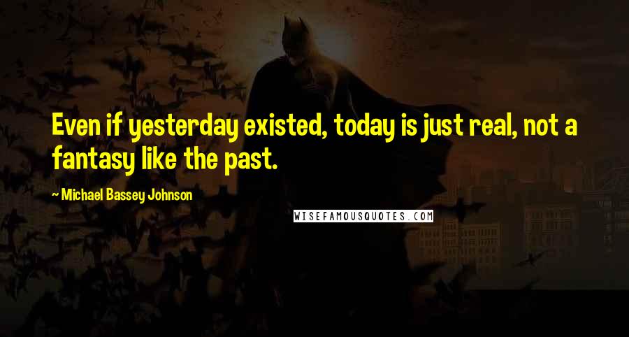 Michael Bassey Johnson Quotes: Even if yesterday existed, today is just real, not a fantasy like the past.
