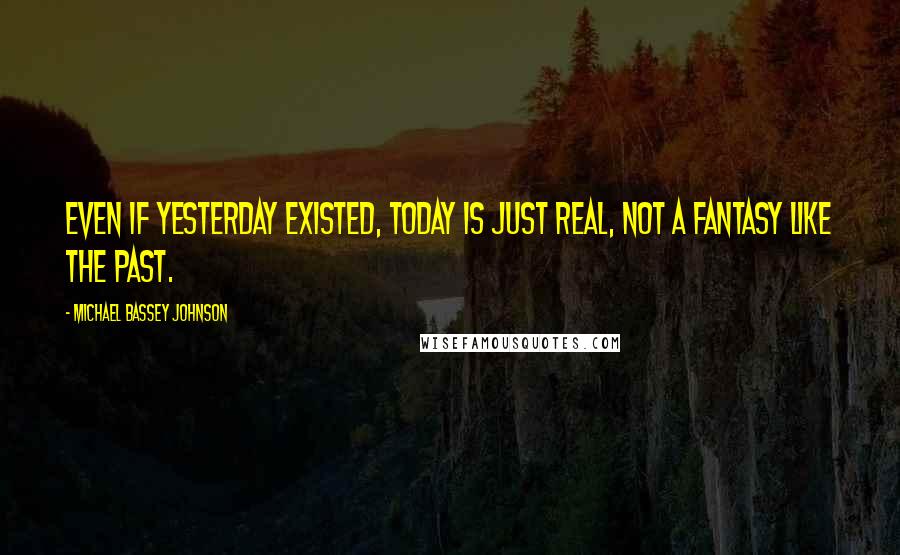 Michael Bassey Johnson Quotes: Even if yesterday existed, today is just real, not a fantasy like the past.