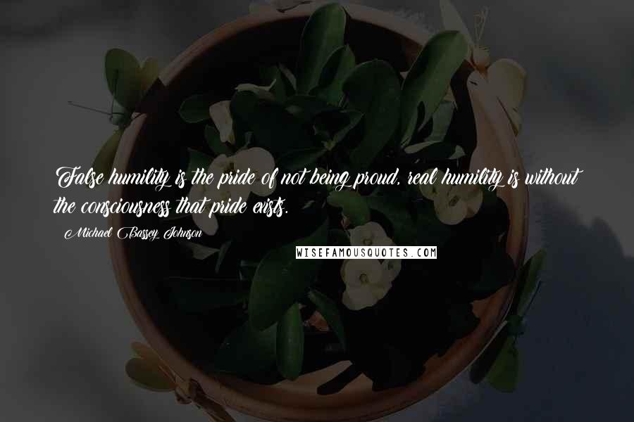 Michael Bassey Johnson Quotes: False humility is the pride of not being proud, real humility is without the consciousness that pride exists.