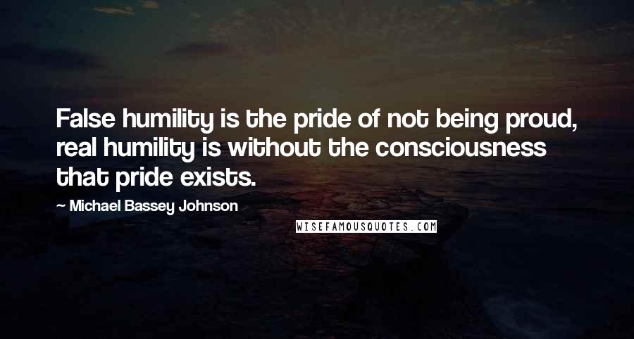 Michael Bassey Johnson Quotes: False humility is the pride of not being proud, real humility is without the consciousness that pride exists.