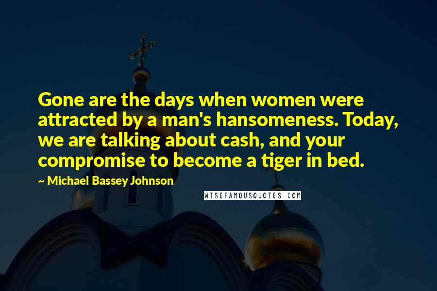 Michael Bassey Johnson Quotes: Gone are the days when women were attracted by a man's hansomeness. Today, we are talking about cash, and your compromise to become a tiger in bed.