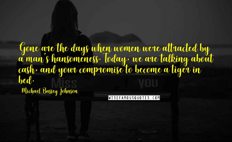 Michael Bassey Johnson Quotes: Gone are the days when women were attracted by a man's hansomeness. Today, we are talking about cash, and your compromise to become a tiger in bed.