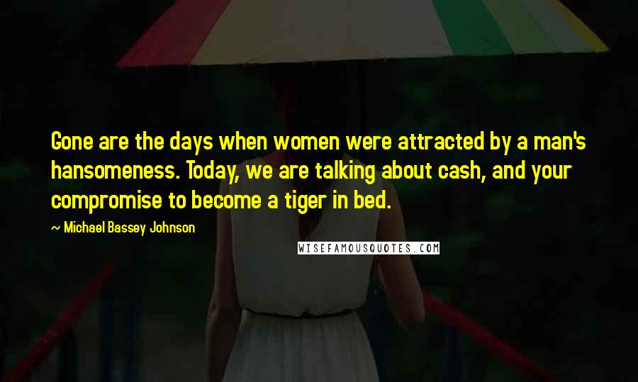 Michael Bassey Johnson Quotes: Gone are the days when women were attracted by a man's hansomeness. Today, we are talking about cash, and your compromise to become a tiger in bed.