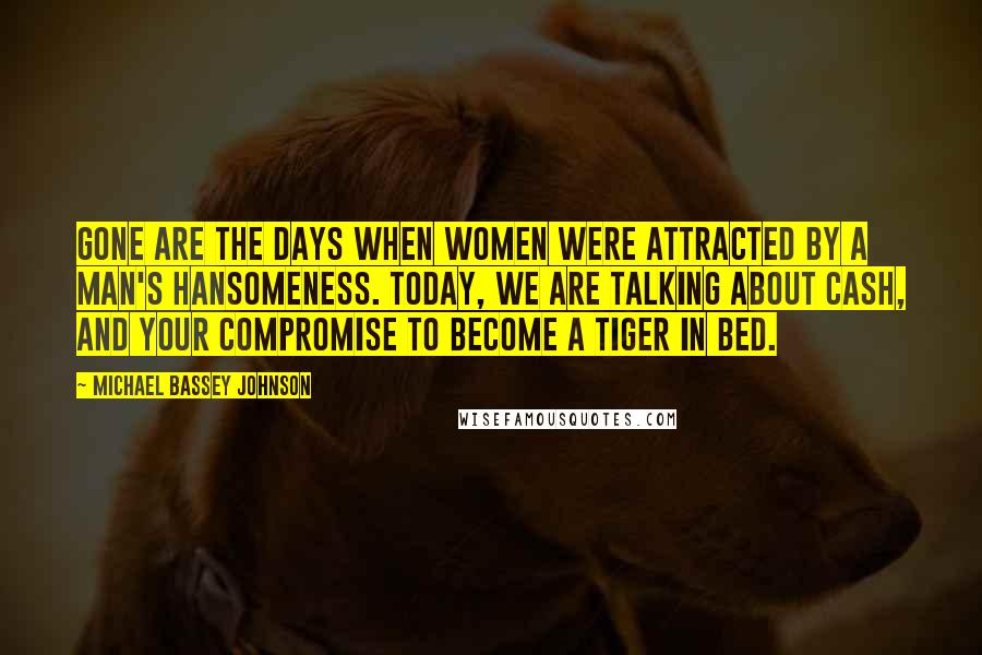 Michael Bassey Johnson Quotes: Gone are the days when women were attracted by a man's hansomeness. Today, we are talking about cash, and your compromise to become a tiger in bed.