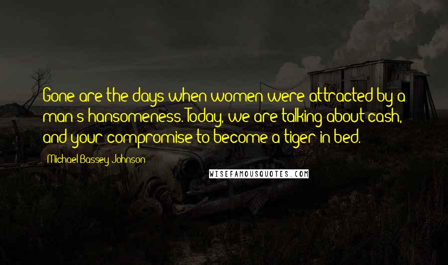 Michael Bassey Johnson Quotes: Gone are the days when women were attracted by a man's hansomeness. Today, we are talking about cash, and your compromise to become a tiger in bed.