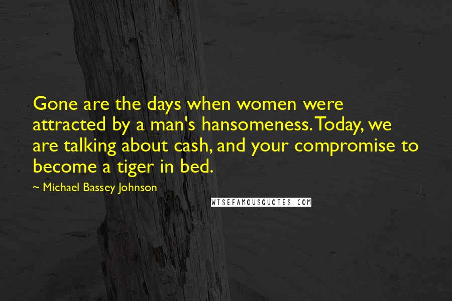 Michael Bassey Johnson Quotes: Gone are the days when women were attracted by a man's hansomeness. Today, we are talking about cash, and your compromise to become a tiger in bed.