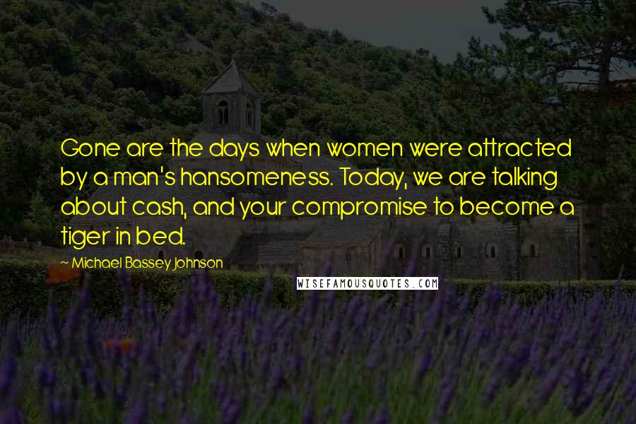 Michael Bassey Johnson Quotes: Gone are the days when women were attracted by a man's hansomeness. Today, we are talking about cash, and your compromise to become a tiger in bed.