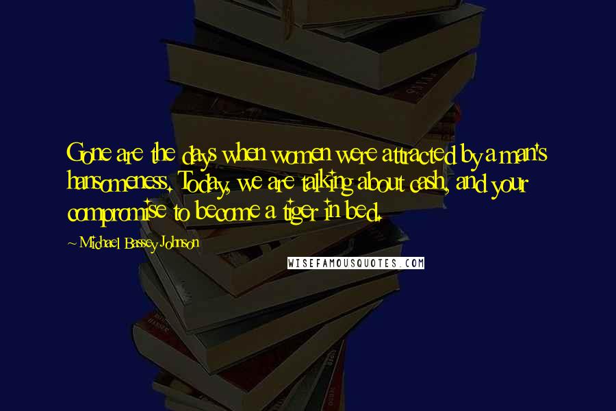 Michael Bassey Johnson Quotes: Gone are the days when women were attracted by a man's hansomeness. Today, we are talking about cash, and your compromise to become a tiger in bed.