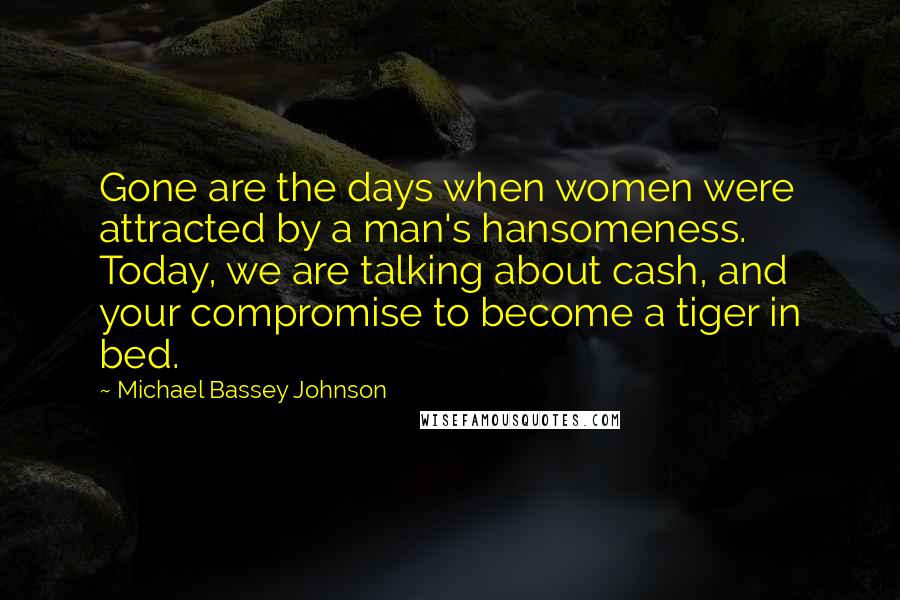 Michael Bassey Johnson Quotes: Gone are the days when women were attracted by a man's hansomeness. Today, we are talking about cash, and your compromise to become a tiger in bed.