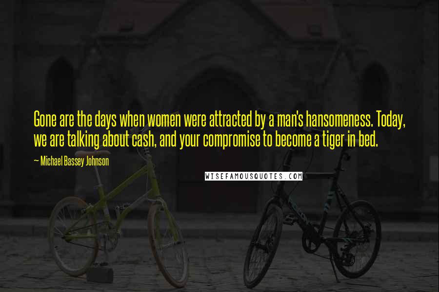 Michael Bassey Johnson Quotes: Gone are the days when women were attracted by a man's hansomeness. Today, we are talking about cash, and your compromise to become a tiger in bed.