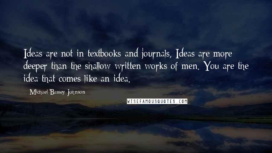 Michael Bassey Johnson Quotes: Ideas are not in textbooks and journals, Ideas are more deeper than the shallow written works of men. You are the idea that comes like an idea.