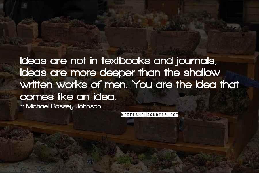 Michael Bassey Johnson Quotes: Ideas are not in textbooks and journals, Ideas are more deeper than the shallow written works of men. You are the idea that comes like an idea.