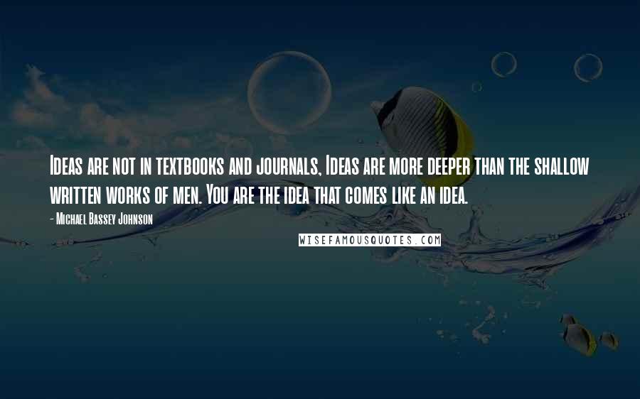 Michael Bassey Johnson Quotes: Ideas are not in textbooks and journals, Ideas are more deeper than the shallow written works of men. You are the idea that comes like an idea.
