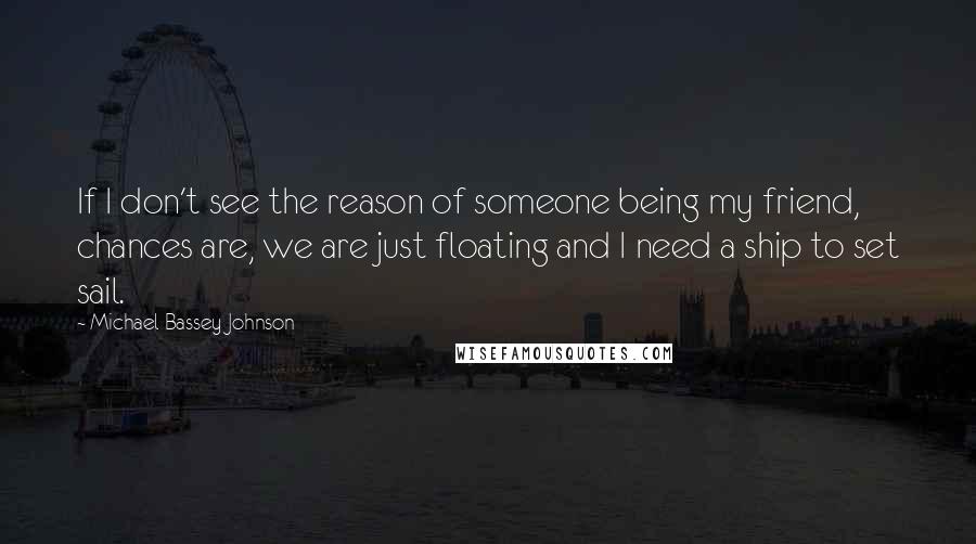 Michael Bassey Johnson Quotes: If I don't see the reason of someone being my friend, chances are, we are just floating and I need a ship to set sail.