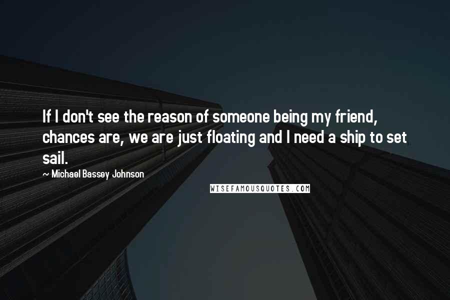 Michael Bassey Johnson Quotes: If I don't see the reason of someone being my friend, chances are, we are just floating and I need a ship to set sail.