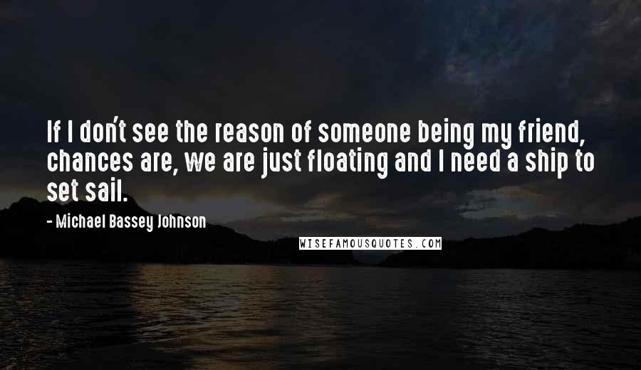 Michael Bassey Johnson Quotes: If I don't see the reason of someone being my friend, chances are, we are just floating and I need a ship to set sail.